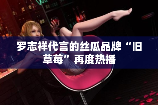 罗志祥代言的丝瓜品牌“旧草莓”再度热播