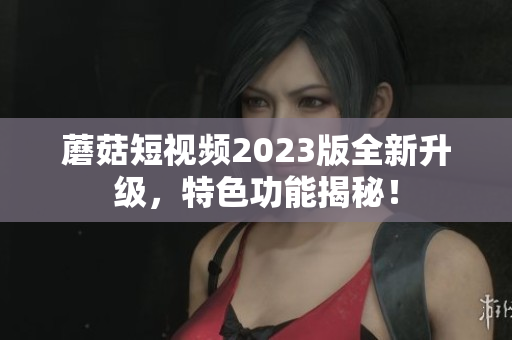 蘑菇短视频2023版全新升级，特色功能揭秘！