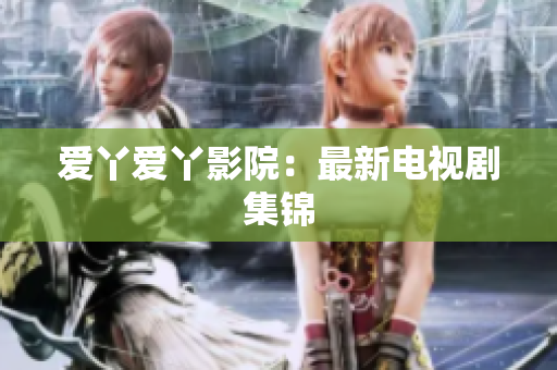 爱丫爱丫影院：最新电视剧集锦