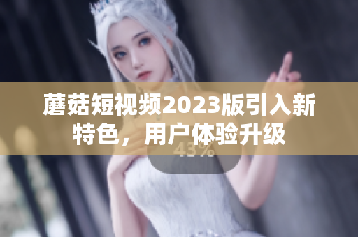 蘑菇短视频2023版引入新特色，用户体验升级