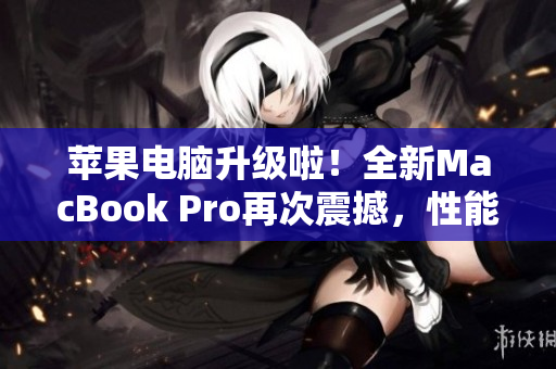 苹果电脑升级啦！全新MacBook Pro再次震撼，性能更强大