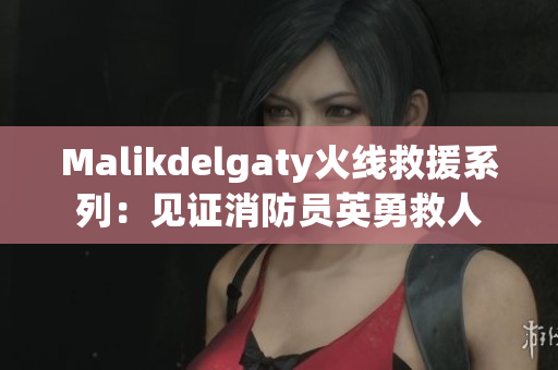 Malikdelgaty火线救援系列：见证消防员英勇救人