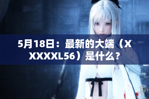 5月18日：最新的大端（XXXXXL56）是什么？
