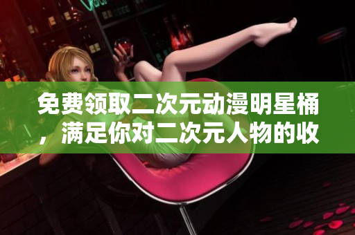 免费领取二次元动漫明星桶，满足你对二次元人物的收藏欲望！