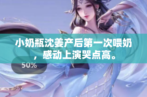 小奶瓶沈姜产后第一次喂奶，感动上演哭点高。