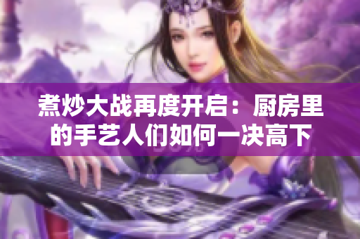 煮炒大战再度开启：厨房里的手艺人们如何一决高下