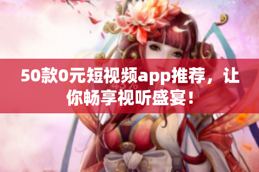 50款0元短视频app推荐，让你畅享视听盛宴！