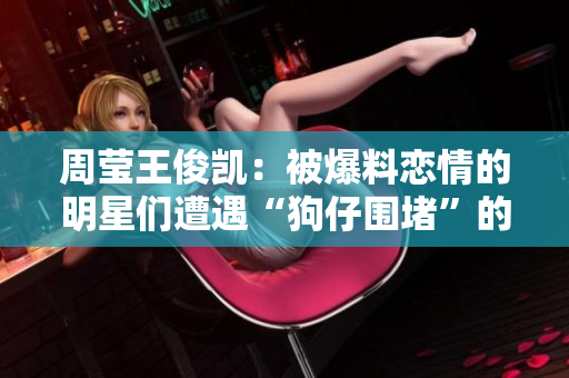 周莹王俊凯：被爆料恋情的明星们遭遇“狗仔围堵”的痛苦