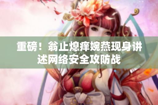 重磅！翁止熄痒婉燕现身讲述网络安全攻防战