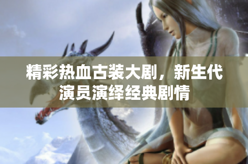 精彩热血古装大剧，新生代演员演绎经典剧情