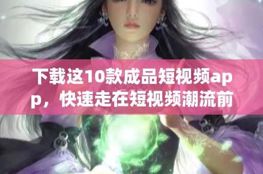 下载这10款成品短视频app，快速走在短视频潮流前线！