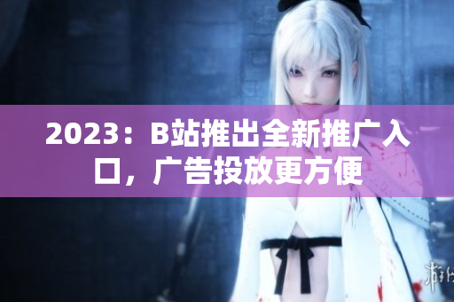 2023：B站推出全新推广入口，广告投放更方便