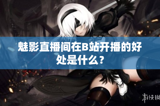 魅影直播间在B站开播的好处是什么？