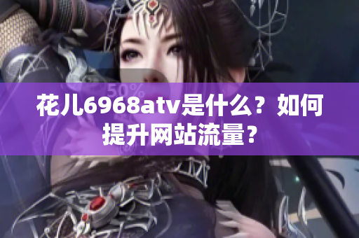 花儿6968atv是什么？如何提升网站流量？