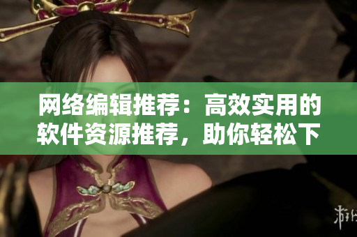 网络编辑推荐：高效实用的软件资源推荐，助你轻松下载全球热门软件