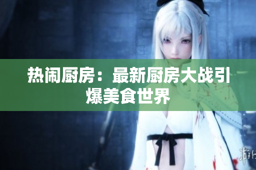热闹厨房：最新厨房大战引爆美食世界