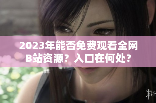 2023年能否免费观看全网B站资源？入口在何处？
