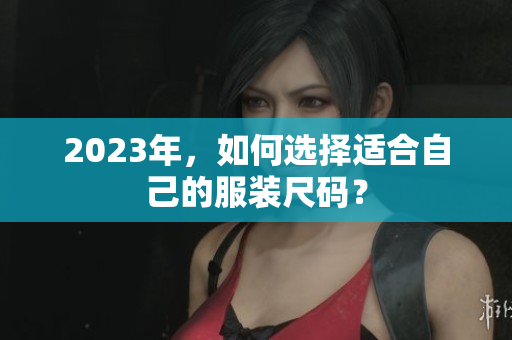 2023年，如何选择适合自己的服装尺码？