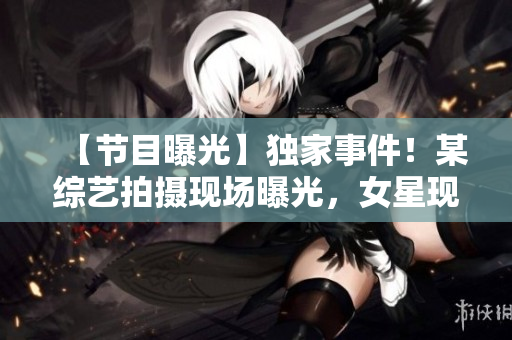 【节目曝光】独家事件！某综艺拍摄现场曝光，女星现场羞羞视频疑遭泄露！