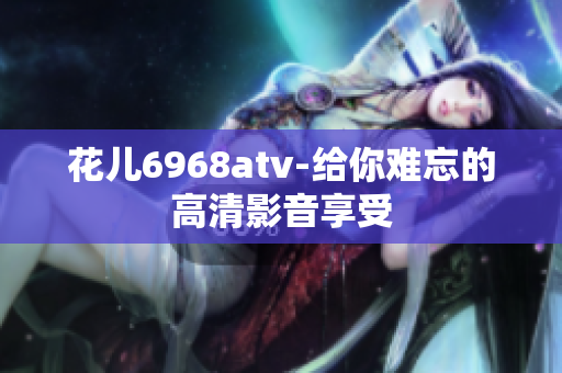 花儿6968atv-给你难忘的高清影音享受