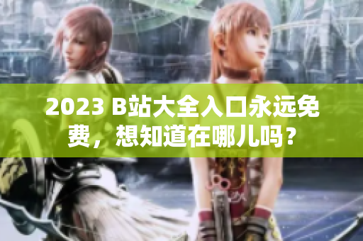 2023 B站大全入口永远免费，想知道在哪儿吗？