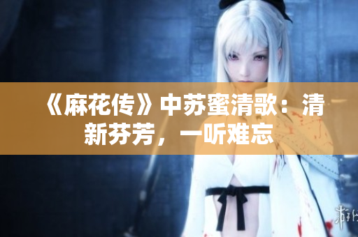 《麻花传》中苏蜜清歌：清新芬芳，一听难忘