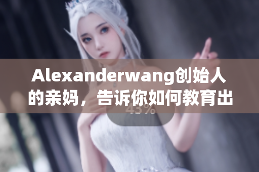 Alexanderwang创始人的亲妈，告诉你如何教育出成功的孩子