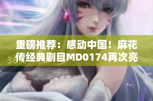 重磅推荐：感动中国！麻花传经典剧目MD0174再次亮相