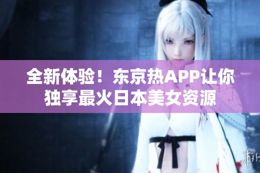 全新体验！东京热APP让你独享最火日本美女资源