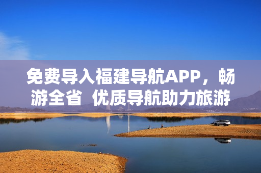 免费导入福建导航APP，畅游全省  优质导航助力旅游推荐