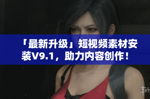 「最新升级」短视频素材安装V9.1，助力内容创作！