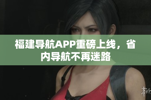 福建导航APP重磅上线，省内导航不再迷路