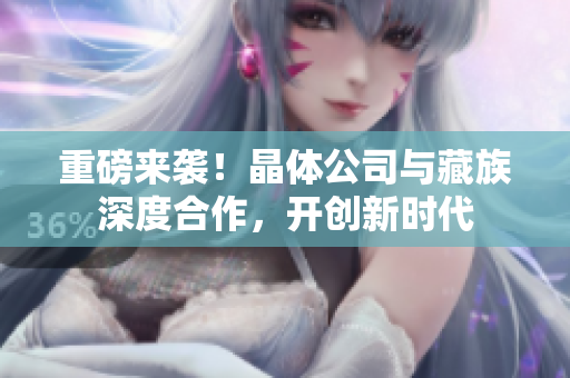 重磅来袭！晶体公司与藏族深度合作，开创新时代