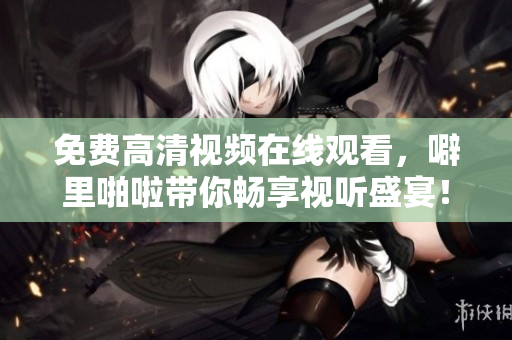 免费高清视频在线观看，噼里啪啦带你畅享视听盛宴！