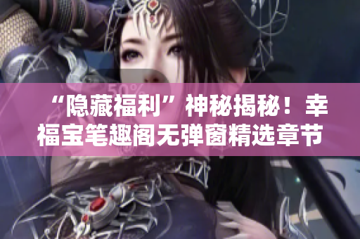 “隐藏福利”神秘揭秘！幸福宝笔趣阁无弹窗精选章节！