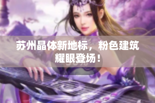 苏州晶体新地标，粉色建筑耀眼登场！