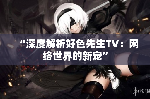 “深度解析好色先生TV：网络世界的新宠”