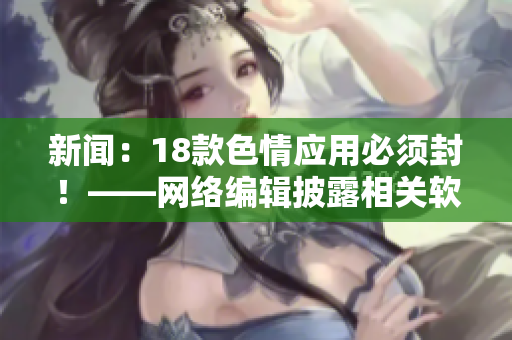 新闻：18款色情应用必须封！——网络编辑披露相关软件资讯