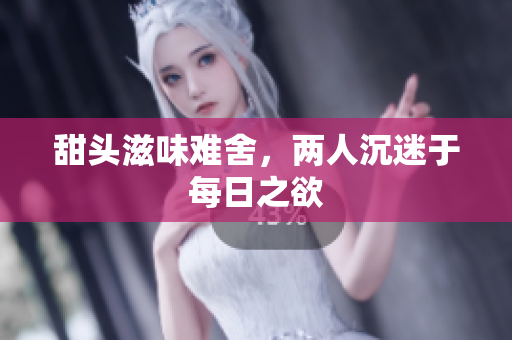 甜头滋味难舍，两人沉迷于每日之欲