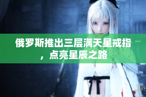 俄罗斯推出三层满天星戒指，点亮星辰之路