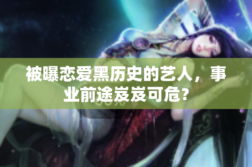 被曝恋爱黑历史的艺人，事业前途岌岌可危？