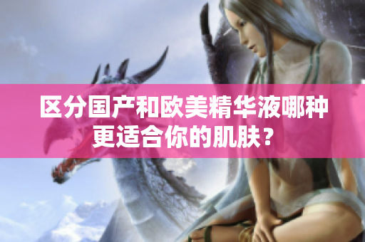 区分国产和欧美精华液哪种更适合你的肌肤？