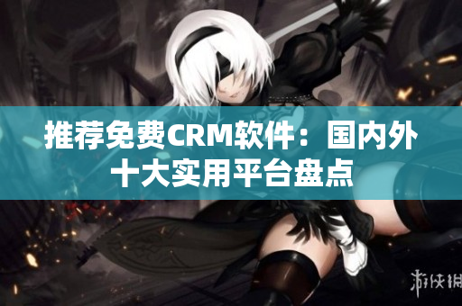 推荐免费CRM软件：国内外十大实用平台盘点