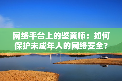 网络平台上的鉴黄师：如何保护未成年人的网络安全？