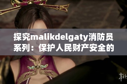 探究malikdelgaty消防员系列：保护人民财产安全的背后故事