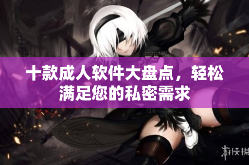 十款成人软件大盘点，轻松满足您的私密需求