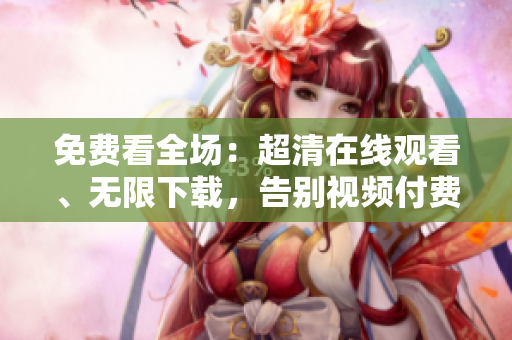 免费看全场：超清在线观看、无限下载，告别视频付费时代