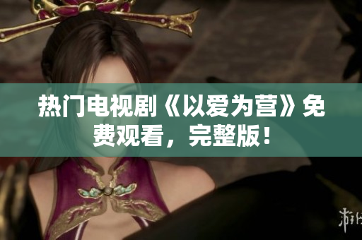 热门电视剧《以爱为营》免费观看，完整版！