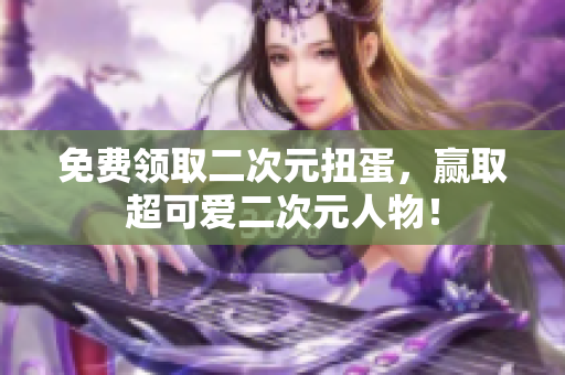 免费领取二次元扭蛋，赢取超可爱二次元人物！