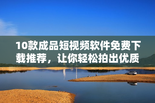 10款成品短视频软件免费下载推荐，让你轻松拍出优质视频